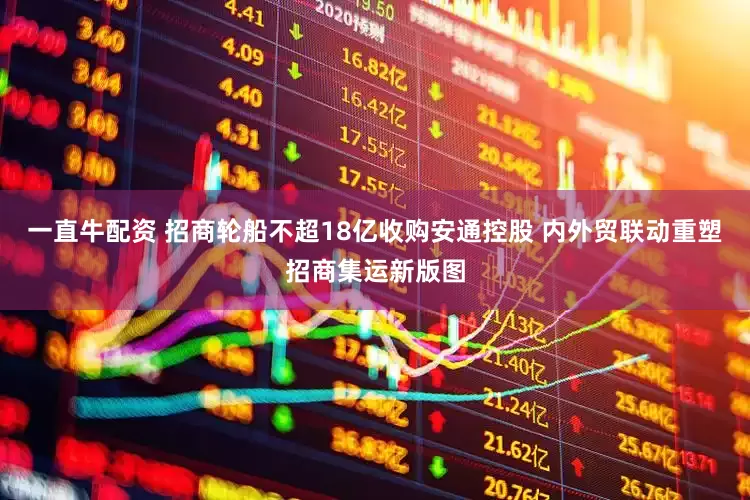 一直牛配资 招商轮船不超18亿收购安通控股 内外贸联动重塑招商集运新版图
