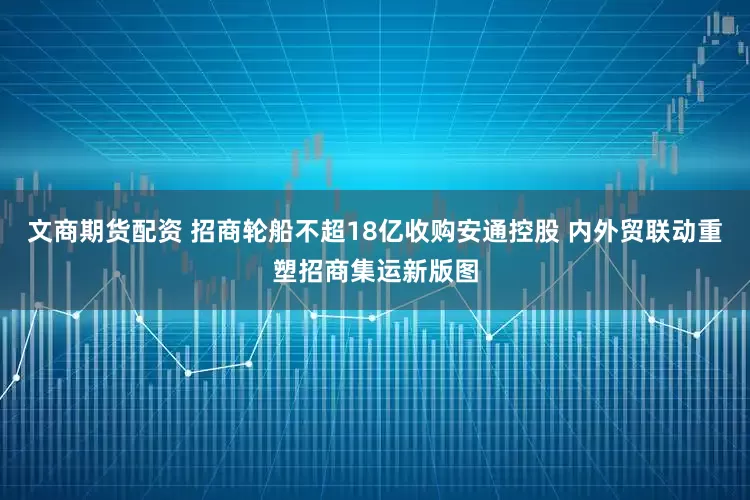 文商期货配资 招商轮船不超18亿收购安通控股 内外贸联动重塑招商集运新版图