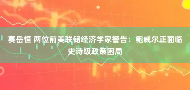 赛岳恒 两位前美联储经济学家警告：鲍威尔正面临史诗级政策困局