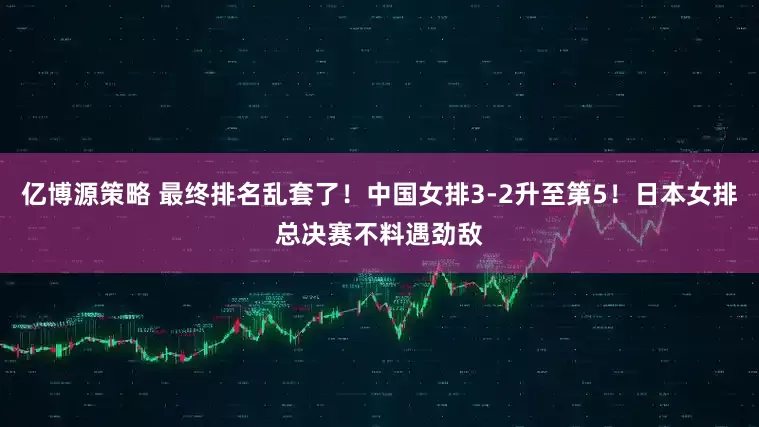 亿博源策略 最终排名乱套了！中国女排3-2升至第5！日本女排总决赛不料遇劲敌