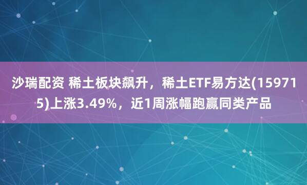 沙瑞配资 稀土板块飙升，稀土ETF易方达(159715)上涨3.49%，近1周涨幅跑赢同类产品