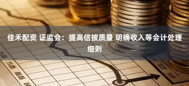 佳禾配资 证监会：提高信披质量 明确收入等会计处理细则