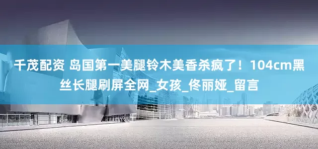 千茂配资 岛国第一美腿铃木美香杀疯了！104cm黑丝长腿刷屏全网_女孩_佟丽娅_留言