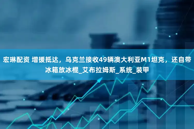 宏琳配资 增援抵达，乌克兰接收49辆澳大利亚M1坦克，还自带冰箱放冰棍_艾布拉姆斯_系统_装甲