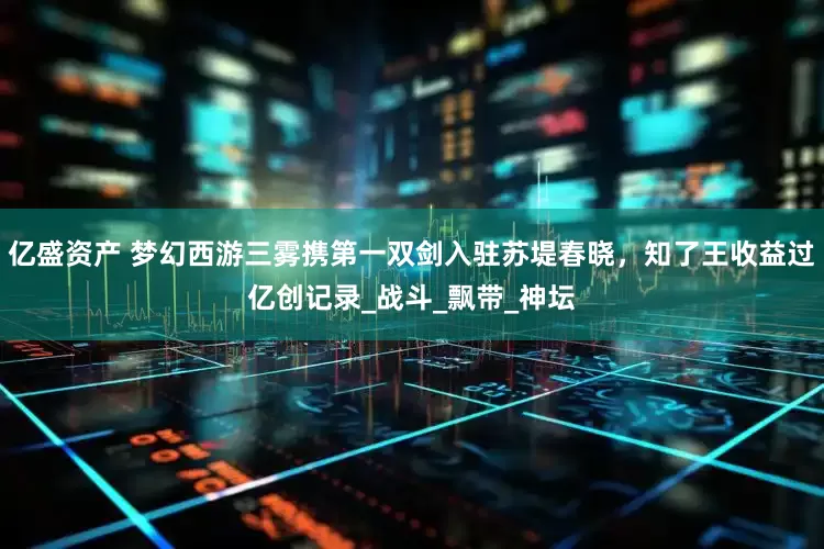 亿盛资产 梦幻西游三雾携第一双剑入驻苏堤春晓，知了王收益过亿创记录_战斗_飘带_神坛