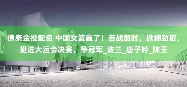 德泰金投配资 中国女篮赢了！苦战加时，掀翻劲旅，挺进大运会决赛，争冠军_波兰_唐子婷_陈玉