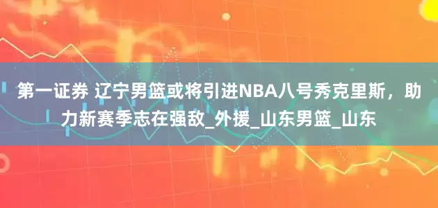 第一证券 辽宁男篮或将引进NBA八号秀克里斯，助力新赛季志在强敌_外援_山东男篮_山东