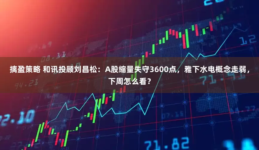 摛盈策略 和讯投顾刘昌松：A股缩量失守3600点，雅下水电概念走弱，下周怎么看？