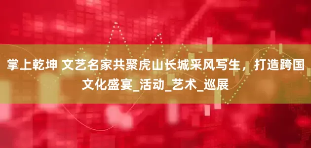 掌上乾坤 文艺名家共聚虎山长城采风写生，打造跨国文化盛宴_活动_艺术_巡展