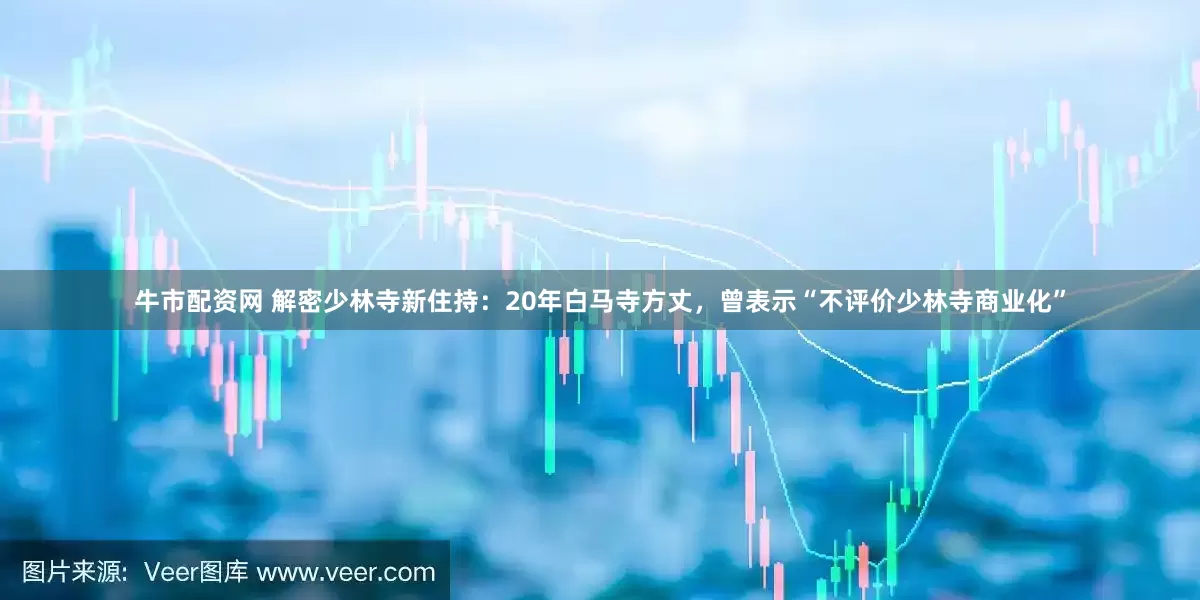 牛市配资网 解密少林寺新住持：20年白马寺方丈，曾表示“不评价少林寺商业化”