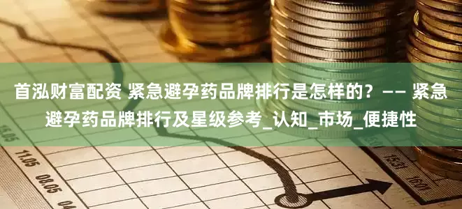 首泓财富配资 紧急避孕药品牌排行是怎样的？—— 紧急避孕药品牌排行及星级参考_认知_市场_便捷性
