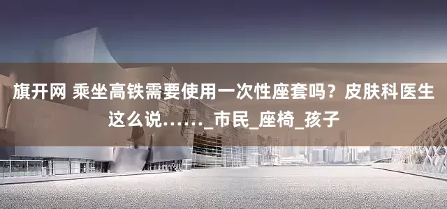 旗开网 乘坐高铁需要使用一次性座套吗？皮肤科医生这么说……_市民_座椅_孩子