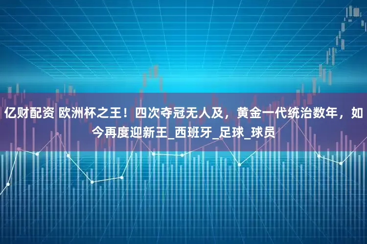 亿财配资 欧洲杯之王！四次夺冠无人及，黄金一代统治数年，如今再度迎新王_西班牙_足球_球员