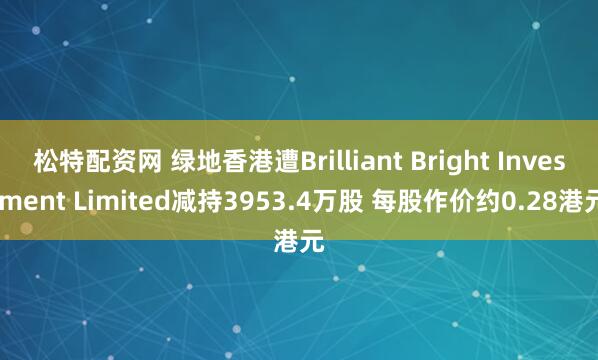 松特配资网 绿地香港遭Brilliant Bright Investment Limited减持3953.4万股 每股作价约0.28港元
