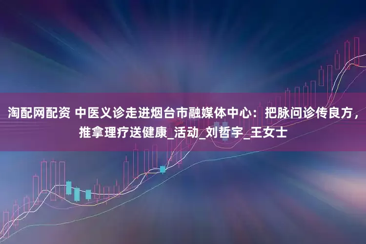 淘配网配资 中医义诊走进烟台市融媒体中心：把脉问诊传良方，推拿理疗送健康_活动_刘哲宇_王女士