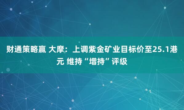 财通策略赢 大摩：上调紫金矿业目标价至25.1港元 维持“增持”评级